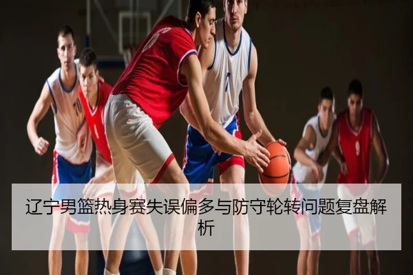 辽宁男篮热身赛失误偏多与防守轮转问题复盘解析