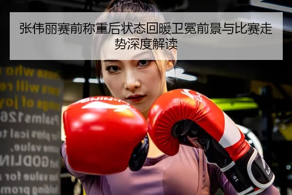 张伟丽赛前称重后状态回暖卫冕前景与比赛走势深度解读